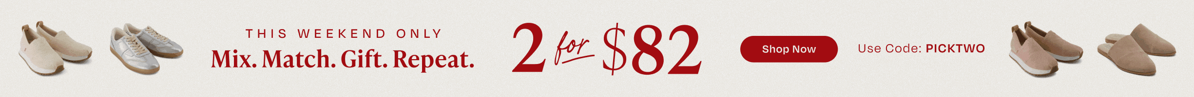 This weekend only. Mix. Match. Gift. Repeat. 2 for $82. Shop Now. Use Code: PICKTWO. Various TOMS footwear shown.