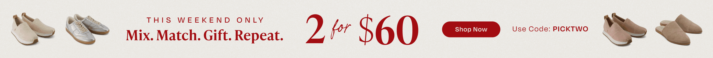 This weekend only. Mix. Match. Gift. Repeat. 2 for $60. Shop Now. Use Code: PICKTWO. Various TOMS footwear shown.