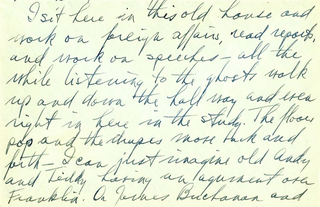 Excerpt from a letter from President Truman to his wife, Bess, on June 12, 1945. It reads: "I sit here in this old house and work on foreign affairs, read reports and work on speeches -- all the while listening to the ghosts walk up and down the hallway and even right in here in the study. The floors pop and the drapes move back and forth -- I can just imagine old Andy and Teddy having an argument over Franklin..."