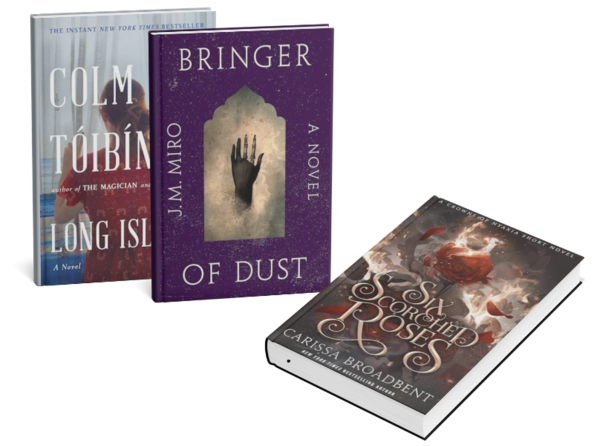 3 books standing up: Six Scorched Roses (Crowns of Nyaxia) by Carissa Broadbent. Bringer of Dust (The Talents, Bk. 2) by J. M. Miro. 
Long Island (Eilis Lacey, Bk. 2) by Colm Toibin