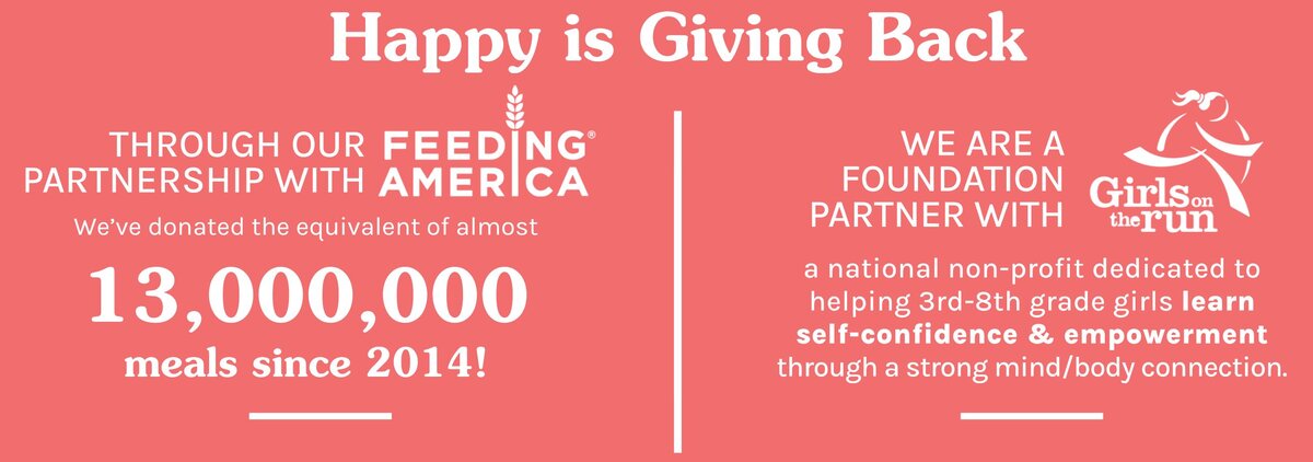 Happy is Giving Back. Through Feeding America, we've donated the equivalent of almost 13 million meals since 2024. We are a foundation partner with Girls on the Run, which is dedicated to helping 3rd-8th-grade girls learn self-confidence and empowerment.