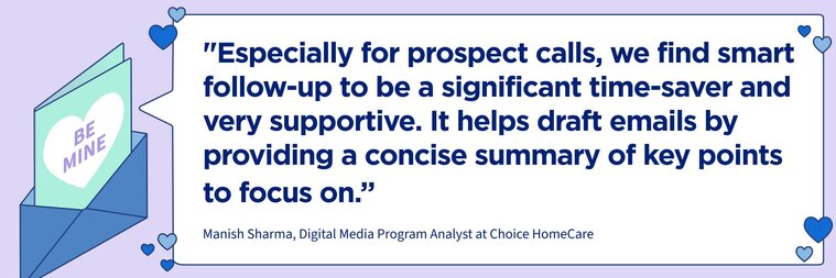 “Especially for prospect calls, we find smart follow-up to be a significant time-saver and very supportive. It helps draft emails by providing a concise summary of key points to focus on."

–Manish Sharma, Digital Media Program Analyst at Choice HomeCare