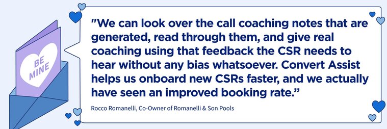 “We can look over the call coaching notes that are generated, read through them, and give real coaching using that feedback the CSR needs to hear without any bias whatsoever. Convert Assist helps us onboard new CSRs faster, and we actually have seen an improved booking rate.” 


–Rocco Romanelli, Romanelli & Son Pools