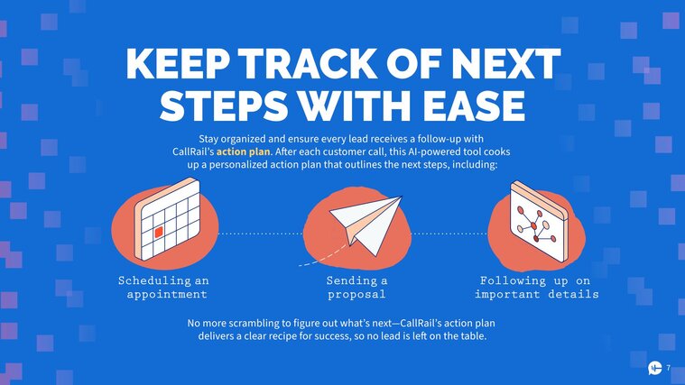 Keep track of next steps with ease 
Stay organized and ensure every lead receives a follow-up with CallRail’s action plan. After each customer call, this AI-powered tool cooks up a personalized action plan that outlines the next steps, including: 
Scheduling an appointment
Sending a proposal
Following up on important details 
No more scrambling to figure out what’s next—CallRail’s action plan delivers a clear recipe for success, so no lead is left on the table.