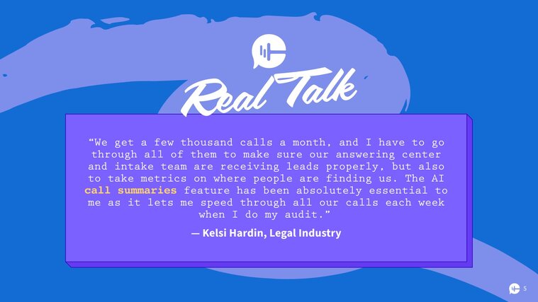 “We get a few thousand calls a month, and I have to go through all of them to make sure our answering center and intake team are receiving leads properly, but also to take metrics on where people are finding us. The AI call summaries feature has been absolutely essential to me as it lets me speed through all our calls each week when I do my audit." –Kelsi Hardin, Legal Industry