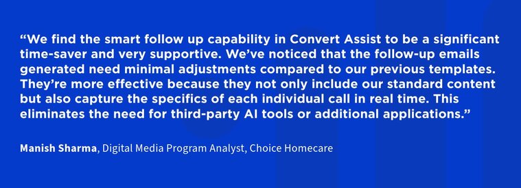 We find the smart follow up capability in Convert Assist to be a significant time-saver and very supportive. We’ve noticed that the follow-up emails generated need minimal adjustments compared to our previous templates. They’re more effective because they not only include our standard content but also capture the specifics of each individual call in real time. This eliminates the need for third-party AI tools or additional applications.