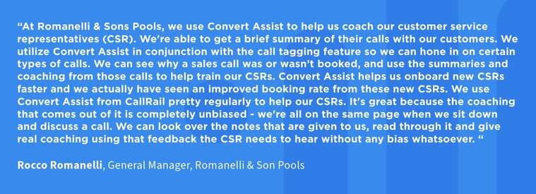 Convert Assist helps us onboard new CSRs faster and we actually have seen an improved booking rate from these new CSRs. We use Convert Assist from CallRail pretty regularly to help our CSRs. It's great because the coaching that comes out of it is completely unbiased - we're all on the same page when we sit down and discuss a call. 