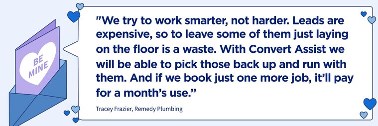 “We try to work smarter, not harder. Leads are expensive, so to leave some of them just laying on the floor is a waste. With Convert Assist we will be able to pick those back up and run with them. And if we book just one more job, it’ll pay for a month’s use.”
–Tracey Frazier, Remedy Plumbing