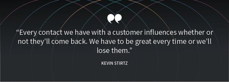 "Every contact we have with a customer influences whether or not they'll come back. We have to be great every time or we'll lose them." Kevin Stirtz