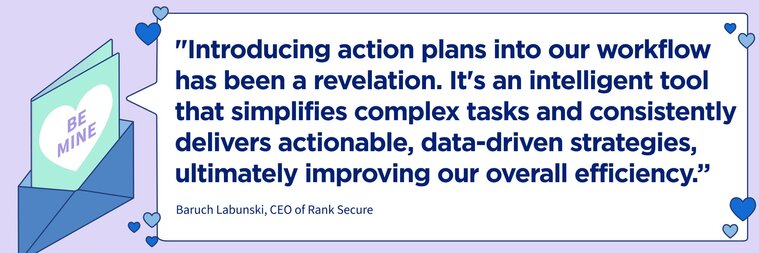 "Introducing action plans into our workflow has been a revelation. It's an intelligent tool that simplifies complex tasks and consistently delivers actionable, data-driven strategies, ultimately improving our overall efficiency."

–Baruch Labunski, CEO of Rank Secure