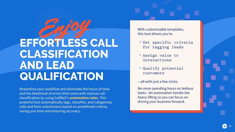 Enjoy effortless call classification and lead qualification 
Streamline your workflow and eliminate the hours of time and the likelihood of errors that come with manual call classification by using CallRail’s automation rules. This powerful tool automatically tags, classifies, and categorizes calls and form submissions based on predefined criteria, saving you time and ensuring accuracy. 
With customizable templates, this tool allows you to: 
set specific criteria for tagging leads
assign value to interactions
qualify potential customers