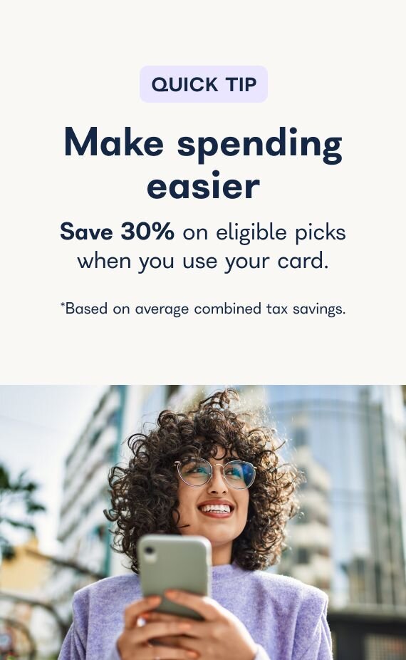 Quick Tip - Make spending easier - Save 30% on eligible picks when you use your card *Based on average combined tax savings.