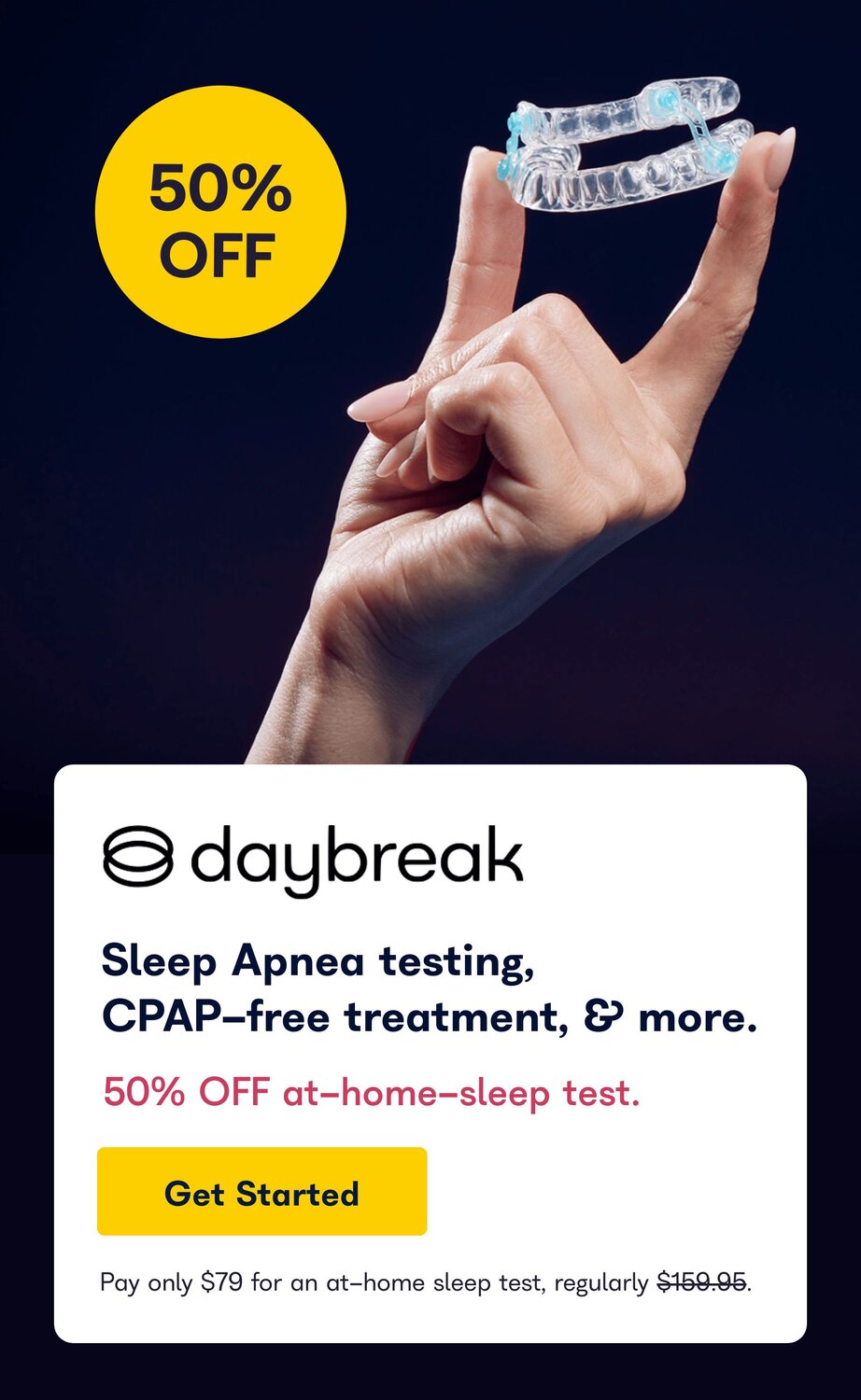 50% Off. Daybreak. Sleep Apnea testing, CPAP-free treatment, and more. 50% Off at-home-sleep test. Get Started. Pay only $79 for an at-home sleep test, regularly $159.95.