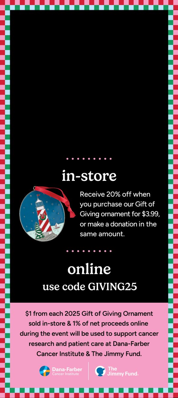 Gift of Giving Annual Charity Event. 20% off your total purchase. Online use code GIVING25. Instore receive 20% off when you purchase our Gift of Giving ornament for $3.99 (Lighthouse Christmas ornament) or make a donation in the same amount. $1 from each 2025 Gift of Giving ornament sold in store and 1% of net proceeds online during this event will be used to support cancer research and patient care at Dana-Farber Cancer Institute and The Jimmy Fund.