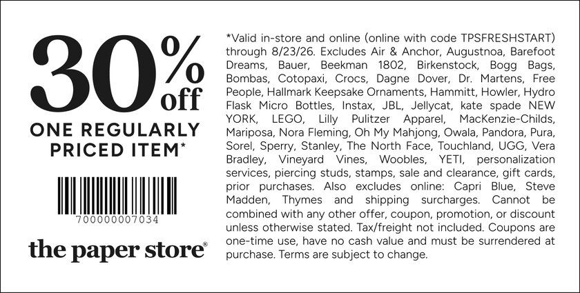 COUPON: 30% off one full-priced item*
*Valid in-store and online (online with code TPSFRESHSTART) through 8/23/26. Excludes Air & Anchor, Augustnoa, Barefoot Dreams, Bauer, Beekman 1802, Birkenstock, Bogg Bags, Bombas, Cotopaxi, Crocs, Dagne Dover, Dr. Martens, Free People, Hallmark Keepsake Ornaments, Hammitt, Howler, Hydro Flask Micro Bottles, Instax, JBL, Jellycat, kate spade NEW YORK, LEGO, Lilly Pulitzer Apparel, MacKenzie-Childs, Mariposa, Nora Fleming, Oh My Mahjong, Owala, Pandora, Pura, Sorel, Sperry, Stanley, The North Face, Touchland, UGG, Vera Bradley, Vineyard Vines, Woobles, YETI, personalization services, piercing studs, stamps, sale and clearance, gift cards, prior purchases. Also excludes online: Capri Blue, Steve Madden, Thymes and shipping surcharges. Cannot be combined with any other offer, coupon, promotion, or discount unless otherwise stated. Tax/freight not included. Coupons are one-time use, have no cash value and must be surrendered at purchase. Terms are subject to change.