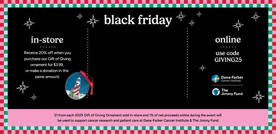 BLACK FRIDAY 20% off your entire purchase. Online use code GIVING25. Instore receive 20% off when you purchase our Gift of Giving ornament for $3.99 (Lighthouse Christmas ornament) or make a donation in the same amount. $1 from each 2025 Gift of Giving ornament sold in store and 1% of net proceeds online during this event will be used to support cancer research and patient care at Dana-Farber Cancer Institute and The Jimmy Fund.