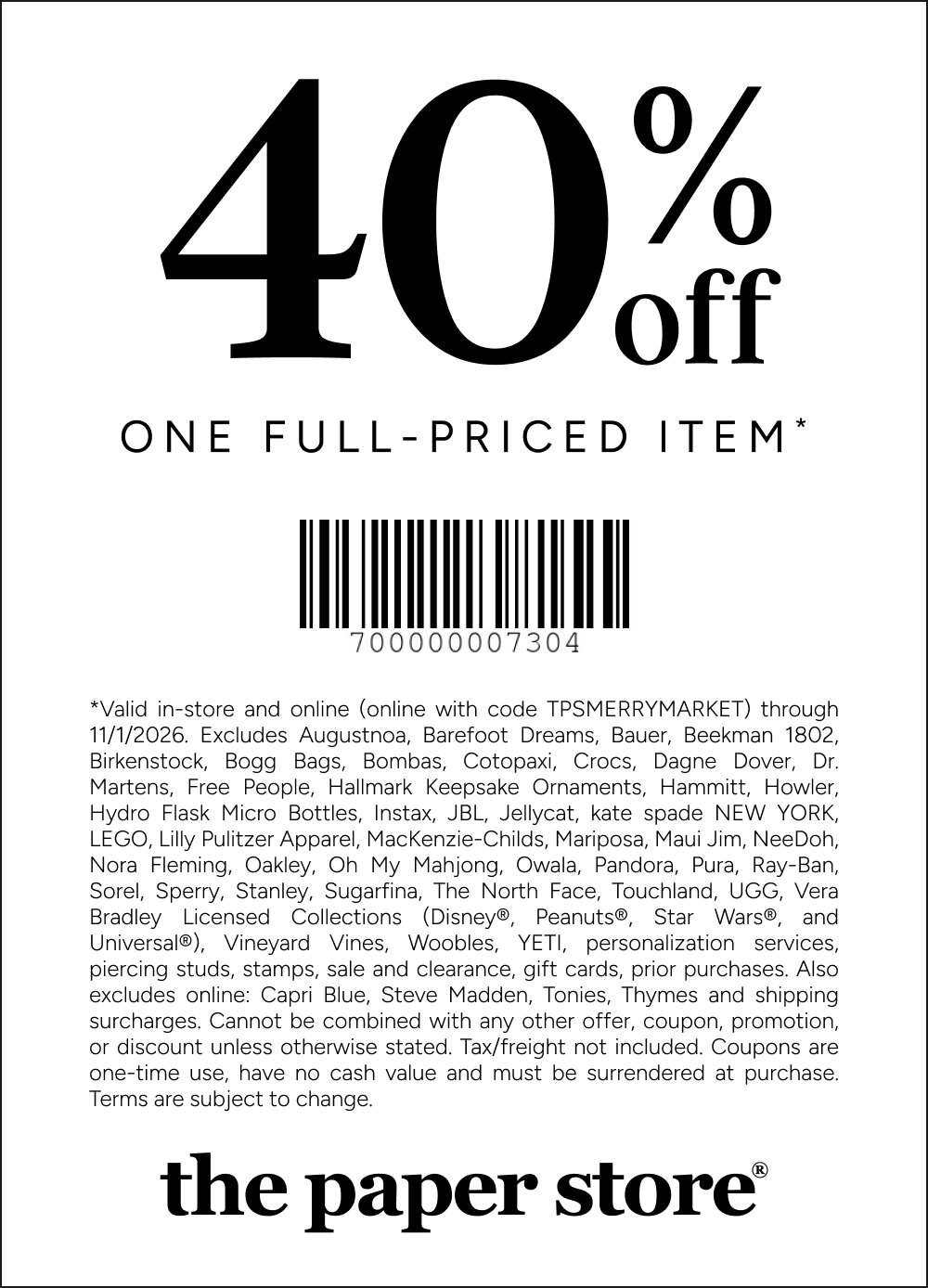 COUPON: 40% off one full priced item*
*Valid in-store and online (online with code TPSMERRYMARKET) through 11/1/2026. Excludes Augustnoa, Barefoot Dreams, Bauer, Beekman 1802, Birkenstock, Bogg Bags, Bombas, Cotopaxi, Crocs, Dagne Dover, Dr. Martens, Free People, Hallmark Keepsake Ornaments, Hammitt, Howler, Hydro Flask Micro Bottles, Instax, JBL, Jellycat, kate spade NEW YORK, LEGO, Lilly Pulitzer Apparel, MacKenzie-Childs, Mariposa, Maui Jim, NeeDoh, Nora Fleming, Oakley, Oh My Mahjong, Owala, Pandora, Pura, Ray-Ban, Sorel, Sperry, Stanley, Sugarfina, The North Face, Touchland, UGG, Vera Bradley Licensed Collections (Disney®, Peanuts®, Star Wars®, and Universal®), Vineyard Vines, Woobles, YETI, personalization services, piercing studs, stamps, sale and clearance, gift cards, prior purchases. Also excludes online: Capri Blue, Steve Madden, Tonies, Thymes and shipping surcharges. Cannot be combined with any other offer, coupon, promotion, or discount unless otherwise stated. Tax/freight not included. Coupons are one-time use, have no cash value and must be surrendered at purchase. Terms are subject to change.