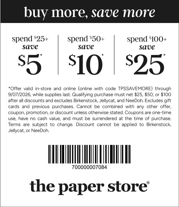 COUPON: Spend $25+, save $5 | Spend $50+, save $10 | Spend $100+, save $25*
*Offer valid in-store and online (online with code TPSSAVEMORE) through 9/07/2026, while supplies last. Qualifying purchase must net $25, $50, or $100 after all discounts and excludes Birkenstock, Jellycat, and NeeDoh. Excludes gift cards and previous purchases. Cannot be combined with any other offer, coupon, promotion, or discount unless otherwise stated. Coupons are one-time use, have no cash value, and must be surrendered at the time of purchase. Terms are subject to change. Discount cannot be applied to Birkenstock, Jellycat, or NeeDoh.