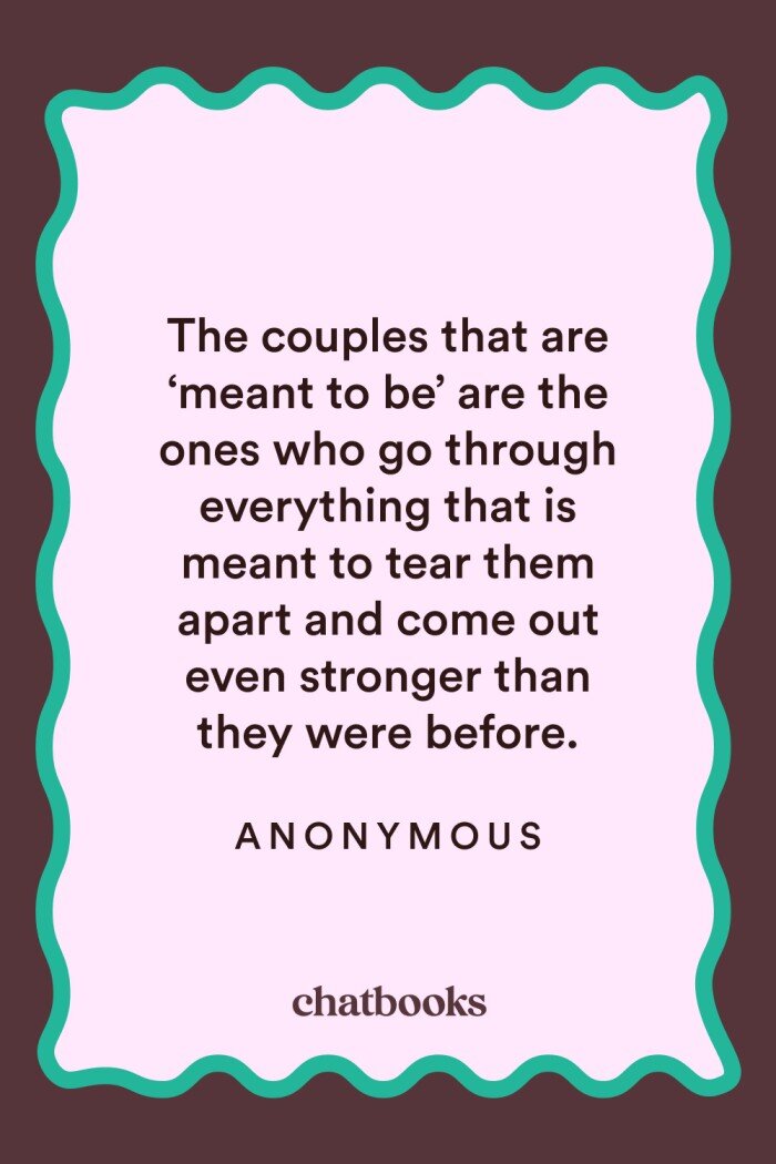 Anniversary quotes for wife: "The couples that are 'meant to be' are the ones who go through everything that is meant to tear them apart and come out stronger than they were before." 