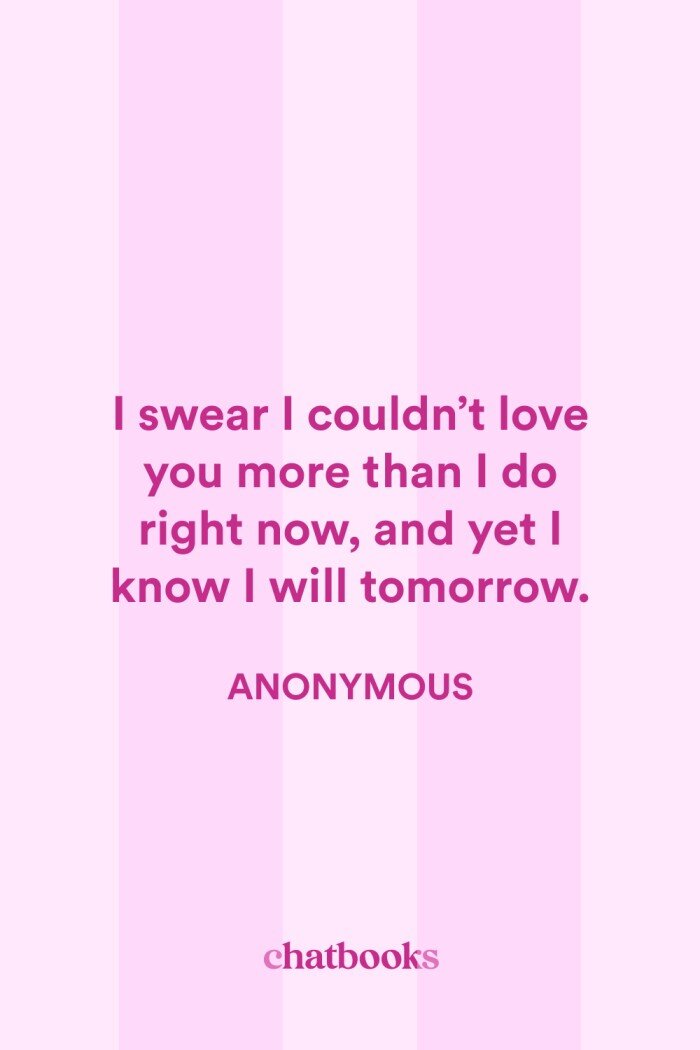 Tender Anniversary Quotes: "I swear I couldn't love you more than I do right now, and yet I know I will tomorrow."