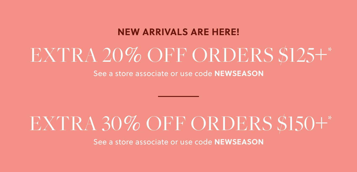 NEW ARRIVALS ARE HERE! 

EXTRA 20% OFF ORDERS $125+* 

In stores & online. See a store associate or use code NEWSEASON 

EXTRA 30% OFF ORDERS $150+* 

In stores & online. See a store associate or use code NEWSEASON