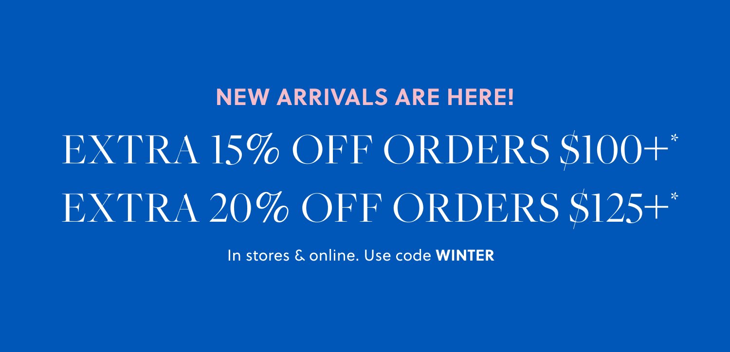 NEW ARRIVALS ARE HERE! 

Extra 15% off orders $100+* 

Extra 20% off orders $125+* 

In stores & online. Use code WINTER