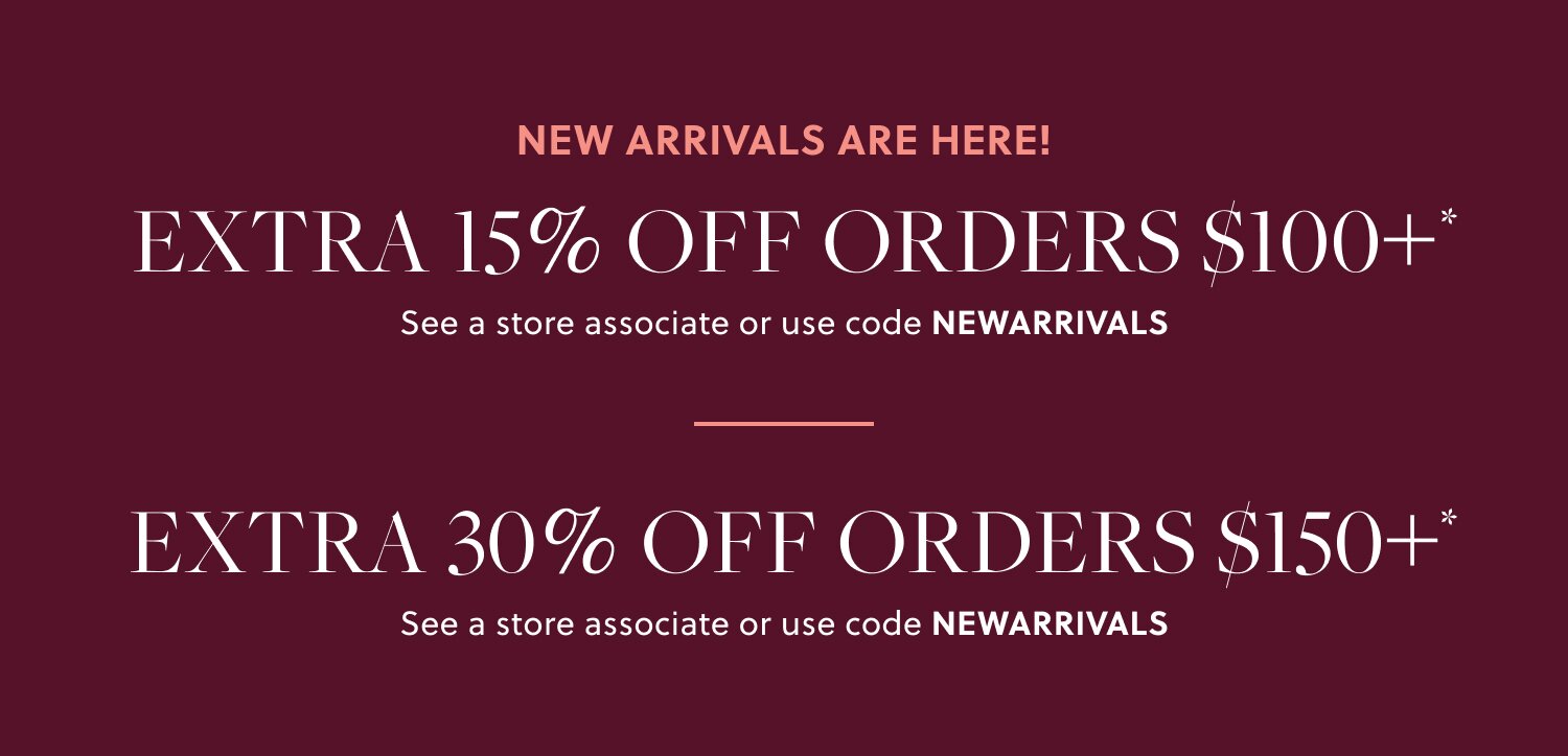 NEW ARRIVALS ARE HERE! 

EXTRA 15% OFF ORDERS $100+* 

In stores & online. See a store associate or use code NEWARRIVALS 

EXTRA 30% OFF ORDERS $150+*
