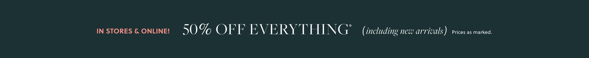 IN STORES & ONLINE!    

40% OFF EVERYTHING,  

INCLUDING NEW ARRIVALS* 

EXTRA 20% OFF ORDERS $125+*   

See a store associate or use code NEW4YOU