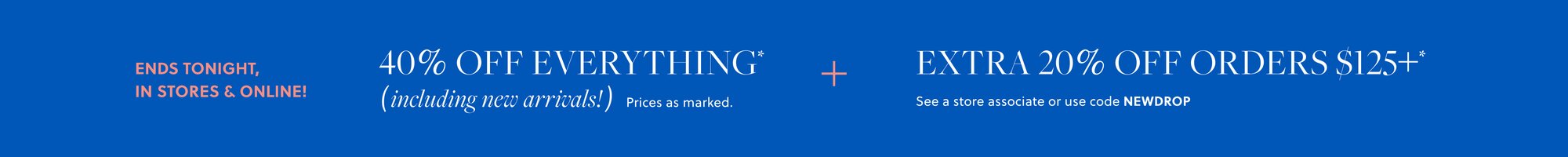 40% OFF EVERYTHING,  

INCLUDING NEW ARRIVALS* 

Prices as marked. 

EXTRA 20% OFF ORDERS $125+* 

See a store associate or use code NEWDROP