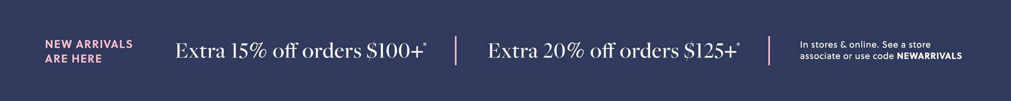 NEW ARRIVALS ARE HERE  

Extra 15% off orders $100+* 

Extra 20% off orders $125+* 

In stores & online. See a store associate or use code NEWARRIVALS
