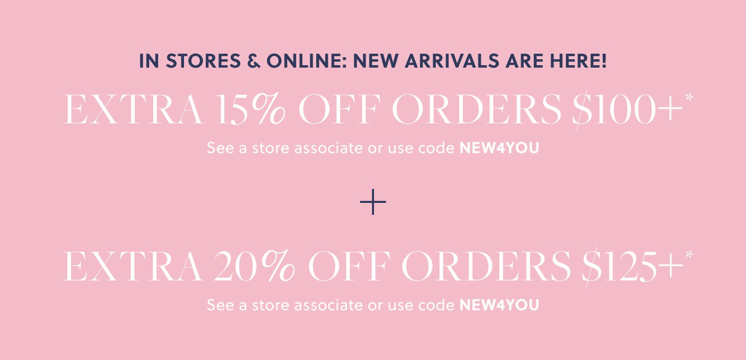 IN STORES & ONLINE: NEW ARRIVALS ARE HERE!  

EXTRA 15% OFF ORDERS $100+* 

See a store associate or use code NEW4YOU 

+ EXTRA 20% OFF ORDERS $125+* 

See a store associate or use code NEW4YOU