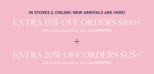 IN STORES & ONLINE: NEW ARRIVALS ARE HERE!  

EXTRA 15% OFF ORDERS $100+* 

See a store associate or use code NEW4YOU 

+ EXTRA 20% OFF ORDERS $125+* 

See a store associate or use code NEW4YOU