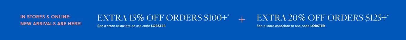 IN STORES & ONLINE: NEW ARRIVALS ARE HERE!  

EXTRA 15% OFF ORDERS $100+* 

See a store associate or use code LOBSTER 

+ EXTRA 20% OFF ORDERS $125+* 

See a store associate or use code LOBSTER 