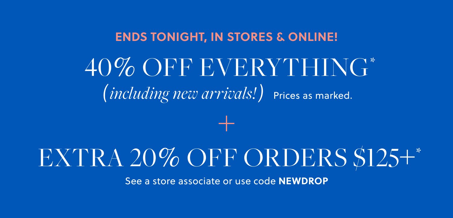 40% OFF EVERYTHING,  

INCLUDING NEW ARRIVALS* 

Prices as marked. 

EXTRA 20% OFF ORDERS $125+* 

See a store associate or use code NEWDROP