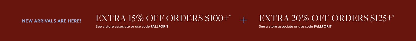 NEW ARRIVALS ARE HERE! 

EXTRA 15% OFF ORDERS $100+* 

In stores & online. See a store associate or use code FALLFORIT 

EXTRA 20% OFF ORDERS $125+* 

In stores & online. See a store associate or use code FALLFORIT 