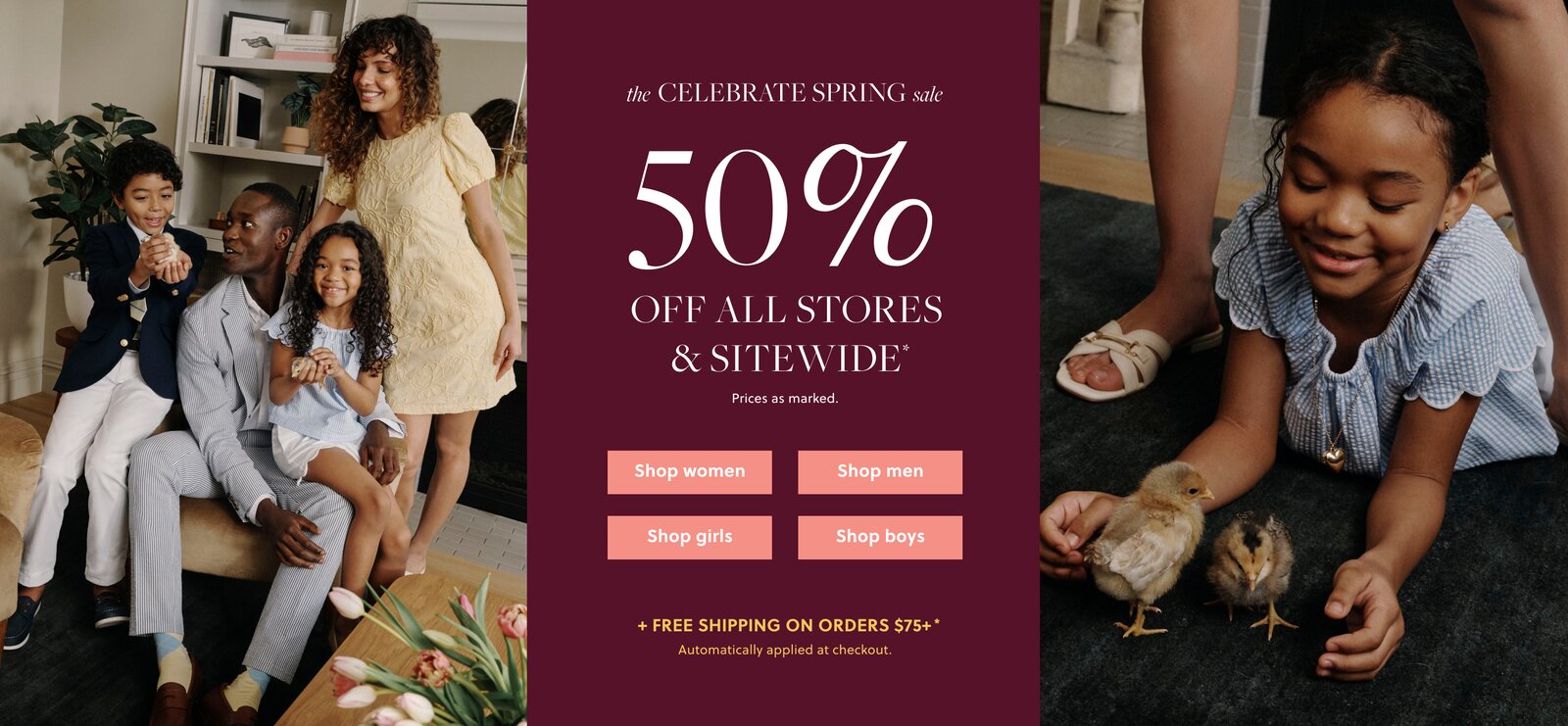 THE CELEBRATE SPRING SALE  

50% OFF ALL STORES & SITEWIDE* 

Prices as marked. 

FREE SHIPPING ON ORDERS $75+* 

Automatically applied at checkout. 