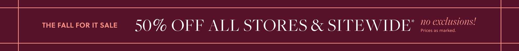 THE FALL STYLE EVENT 

50% OFF ALL STORES & SITEWIDE, no exclusions!* 

Prices as marked.