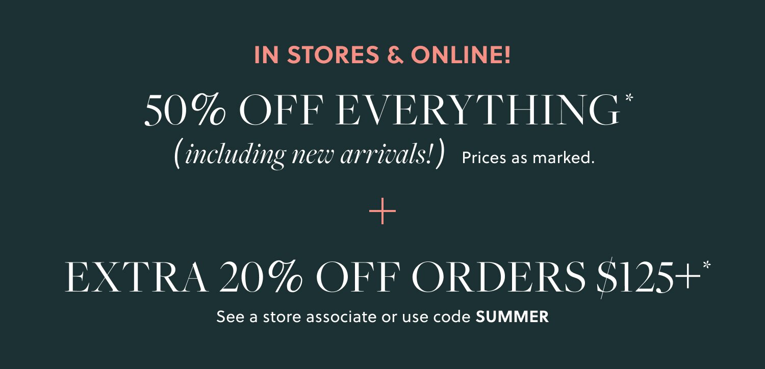 IN STORES & ONLINE!  

50% OFF EVERYTHING, INCLUDING NEW ARRIVALS*  

Prices as marked. 

EXTRA 20% OFF ORDERS $125+*

In stores & online. See a store associate or use code SUMMER
