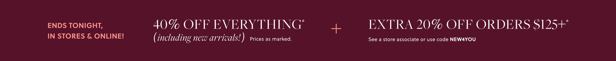 IN STORES & ONLINE!    

40% OFF EVERYTHING,  

INCLUDING NEW ARRIVALS* 

EXTRA 20% OFF ORDERS $125+*   

See a store associate or use code NEW4YOU