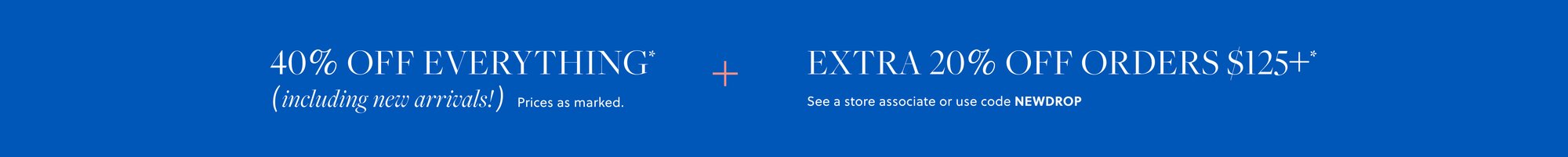 40% OFF EVERYTHING,  

INCLUDING NEW ARRIVALS* 

Prices as marked. 

EXTRA 20% OFF ORDERS $125+* 

See a store associate or use code NEWDROP