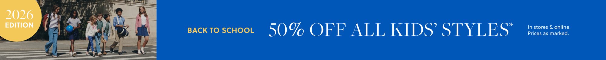 BACK TO SCHOOL / 2026 EDITION  

50% OFF ALL KIDS’ STYLES*