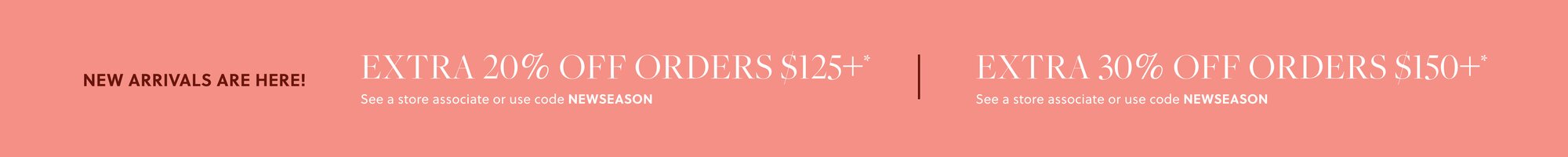NEW ARRIVALS ARE HERE! 

EXTRA 20% OFF ORDERS $125+* 

In stores & online. See a store associate or use code NEWSEASON 

EXTRA 30% OFF ORDERS $150+* 

In stores & online. See a store associate or use code NEWSEASON