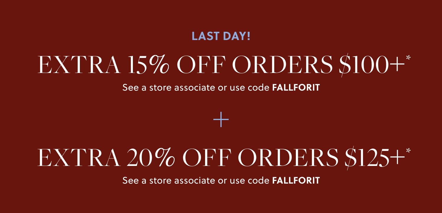 NEW ARRIVALS ARE HERE! 

EXTRA 15% OFF ORDERS $100+* 

In stores & online. See a store associate or use code FALLFORIT 

EXTRA 20% OFF ORDERS $125+* 

In stores & online. See a store associate or use code FALLFORIT 