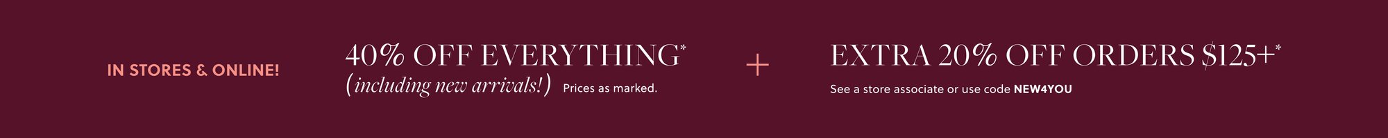 IN STORES & ONLINE!    

40% OFF EVERYTHING,  

INCLUDING NEW ARRIVALS* 

EXTRA 20% OFF ORDERS $125+*   

See a store associate or use code NEW4YOU
