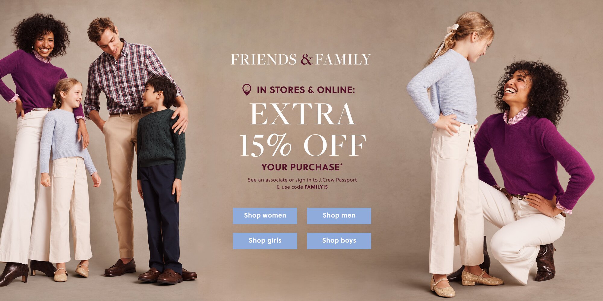 FRIENDS & FAMILY 

IN STORES & ONLINE: 

EXTRA 15% OFF YOUR PURCHASE* 

See an associate or sign in to J.Crew Passport & use code FAMILY15