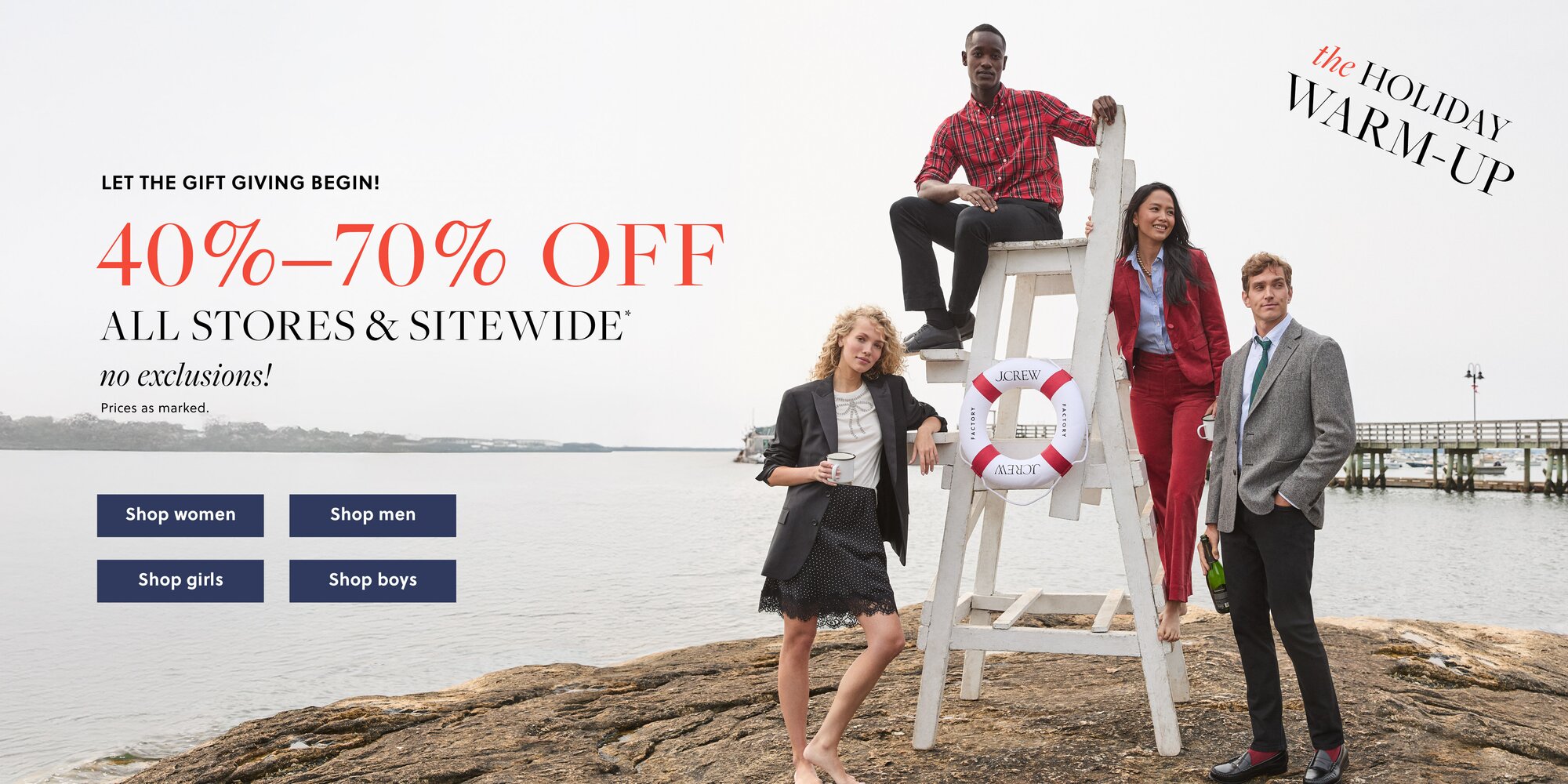 THE HOLIDAY WARM-UP 

LET THE GIFT GIVING BEGIN!  

40%–70% OFF ALL STORES & SITEWIDE* 

NO EXCLUSIONS! 

Prices as marked. 