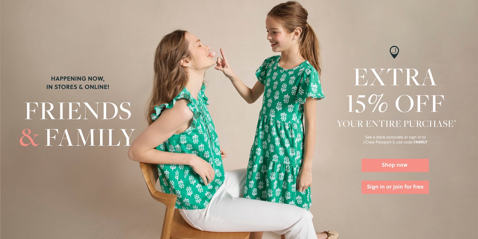 HAPPENING NOW, IN STORES & ONLINE!  

FRIENDS & FAMILY  

J.CREW PASSPORT MEMBERS

EXTRA 15% OFF  

YOUR ENTIRE PURCHASE*