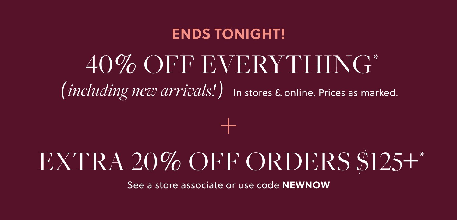 40% OFF EVERYTHING,  

INCLUDING NEW ARRIVALS* 

Prices as marked. 

EXTRA 20% OFF ORDERS $125+* 

See a store associate or use code NEWDROP