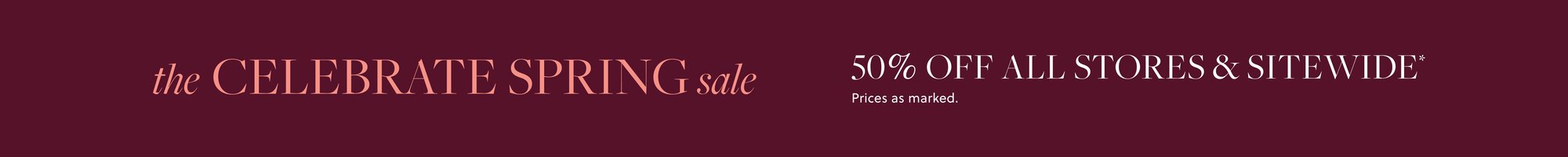 THE CELEBRATE SPRING SALE 

50% OFF ALL STORES & SITEWIDE* 

Prices as marked.
