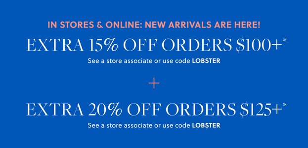 IN STORES & ONLINE: NEW ARRIVALS ARE HERE!  

EXTRA 15% OFF ORDERS $100+* 

See a store associate or use code LOBSTER 

+ EXTRA 20% OFF ORDERS $125+* 

See a store associate or use code LOBSTER 